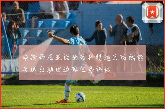 胡斯蒂尼亚诺面对科特迪瓦防线能否送出助攻边路任务评估