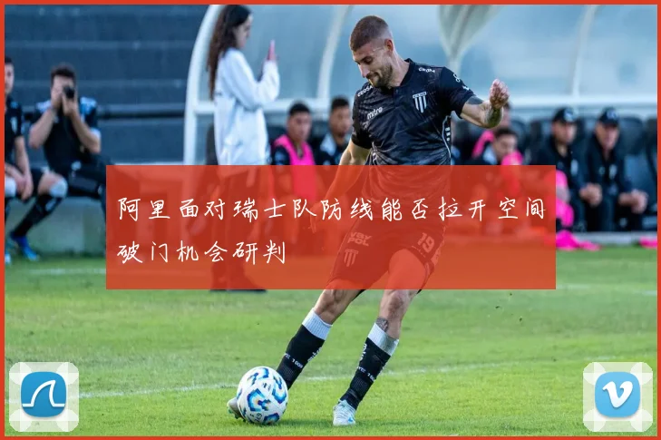 阿里面对瑞士队防线能否拉开空间破门机会研判