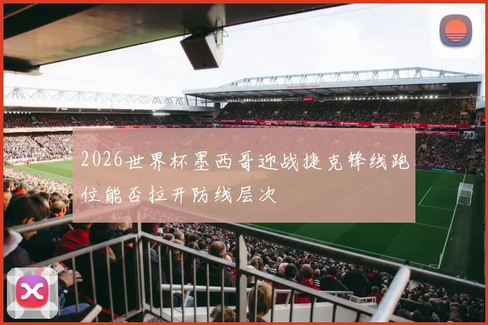 2026世界杯墨西哥迎战捷克锋线跑位能否拉开防线层次