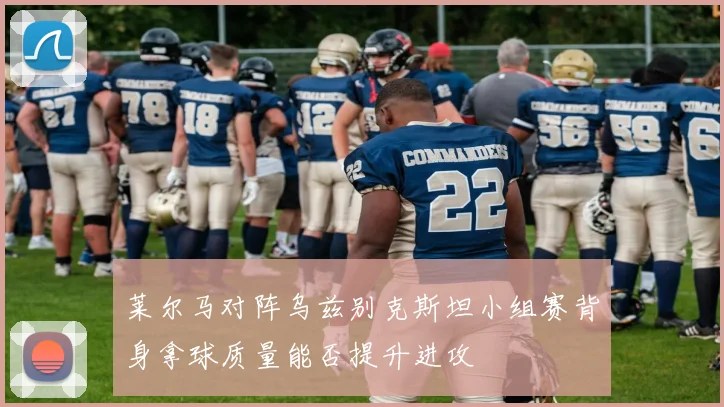 莱尔马对阵乌兹别克斯坦小组赛背身拿球质量能否提升进攻