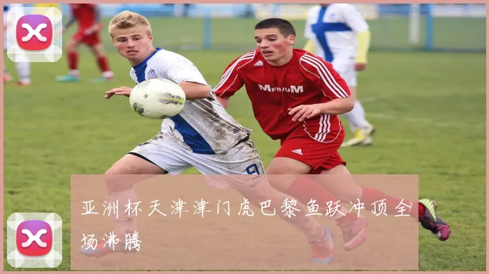 亚洲杯天津津门虎巴黎鱼跃冲顶全场沸腾