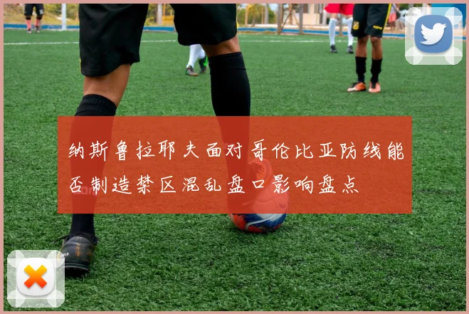 纳斯鲁拉耶夫面对哥伦比亚防线能否制造禁区混乱盘口影响盘点