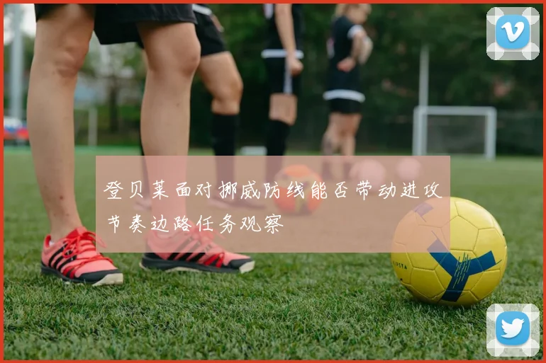 登贝莱面对挪威防线能否带动进攻节奏边路任务观察
