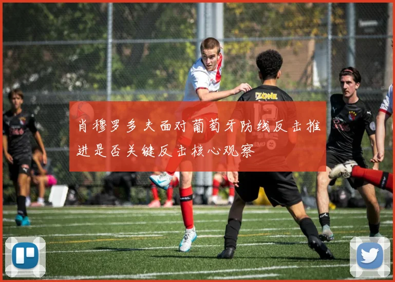 肖穆罗多夫面对葡萄牙防线反击推进是否关键反击核心观察