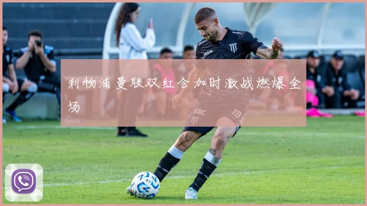 利物浦曼联双红会加时激战燃爆全场