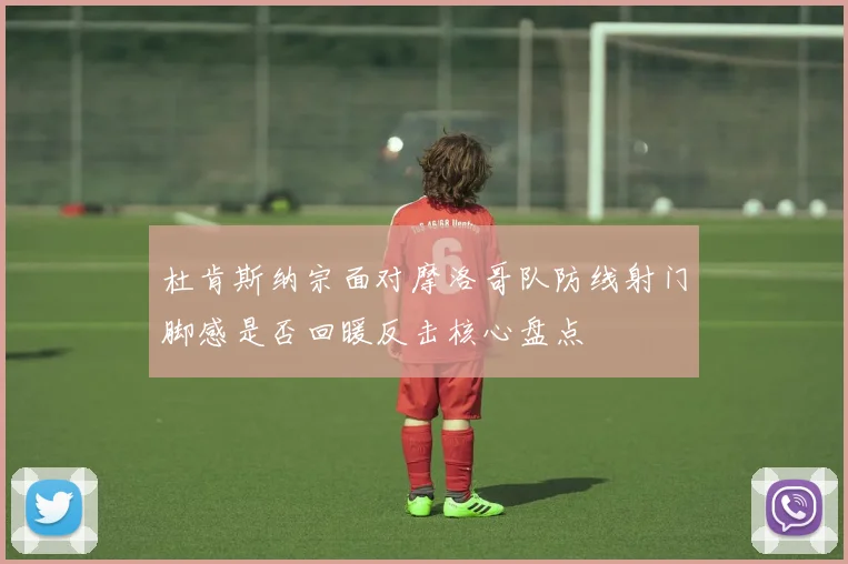 杜肯斯纳宗面对摩洛哥队防线射门脚感是否回暖反击核心盘点