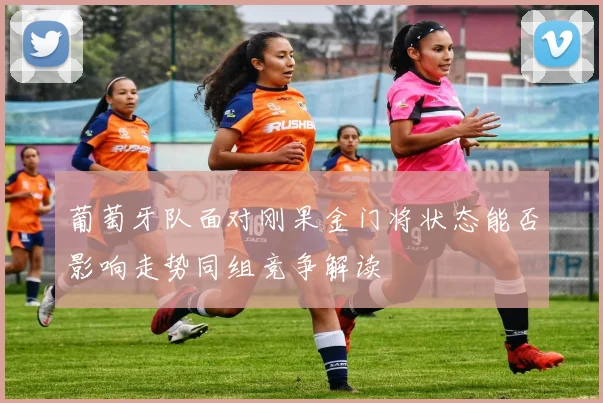 葡萄牙队面对刚果金门将状态能否影响走势同组竞争解读