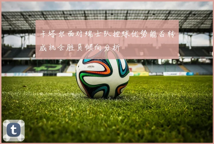 卡塔尔面对瑞士队控球优势能否转成机会胜负倾向分析