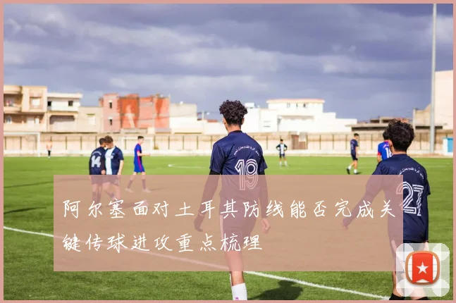 阿尔塞面对土耳其防线能否完成关键传球进攻重点梳理