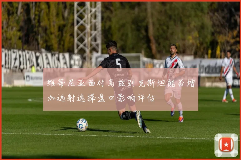 维蒂尼亚面对乌兹别克斯坦能否增加远射选择盘口影响评估