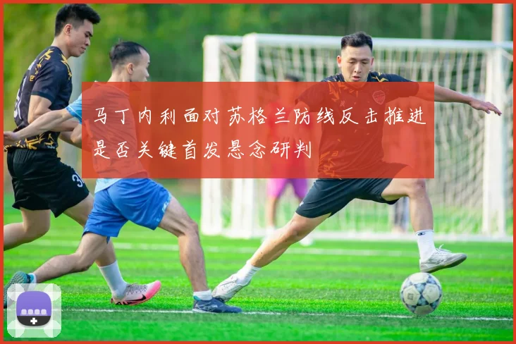 马丁内利面对苏格兰防线反击推进是否关键首发悬念研判