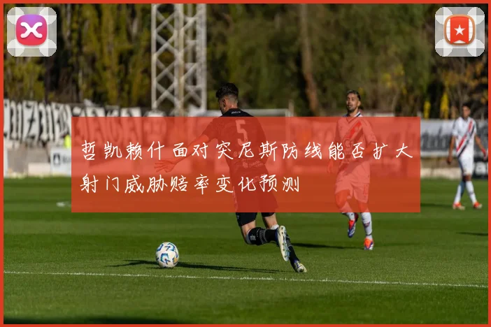 哲凯赖什面对突尼斯防线能否扩大射门威胁赔率变化预测