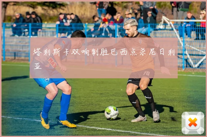 塔利斯卡双响制胜巴西点杀尼日利亚