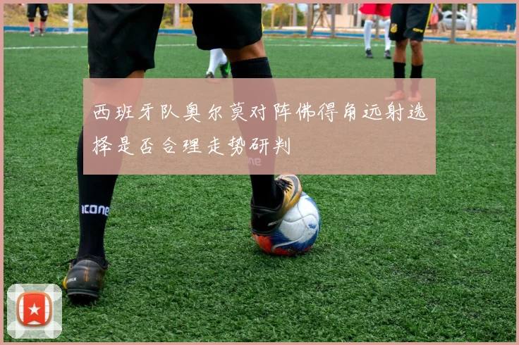 西班牙队奥尔莫对阵佛得角远射选择是否合理走势研判
