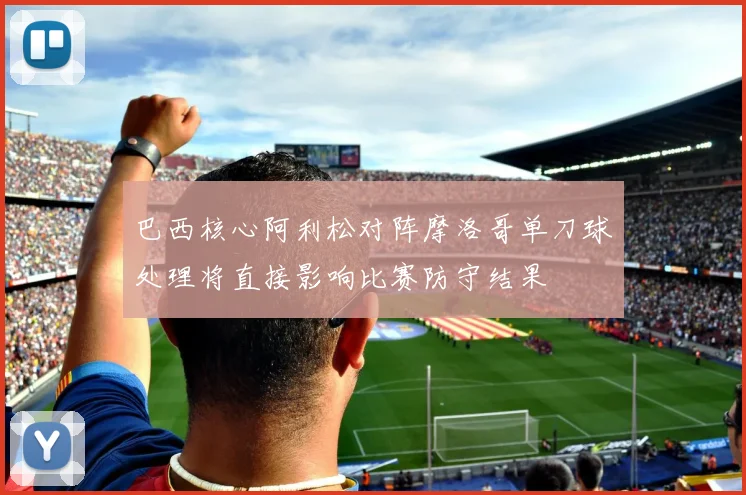 巴西核心阿利松对阵摩洛哥单刀球处理将直接影响比赛防守结果