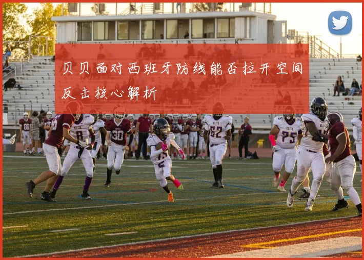 贝贝面对西班牙防线能否拉开空间反击核心解析