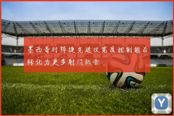墨西哥对阵捷克进攻宽度控制能否转化为更多射门机会