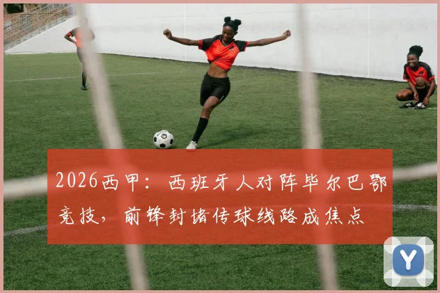 2026西甲：西班牙人对阵毕尔巴鄂竞技，前锋封堵传球线路成焦点