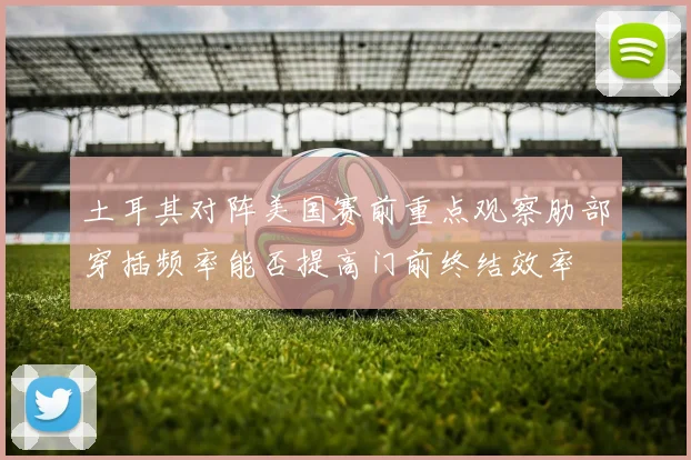 土耳其对阵美国赛前重点观察肋部穿插频率能否提高门前终结效率