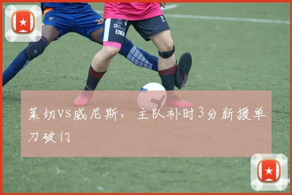 莱切vs威尼斯，主队补时3分新援单刀破门