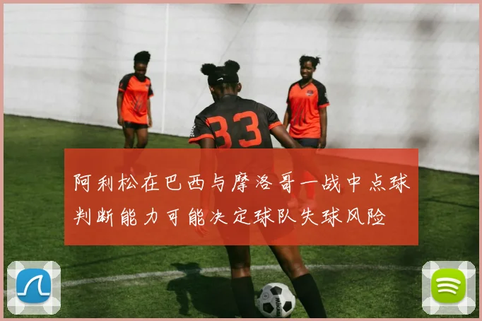 阿利松在巴西与摩洛哥一战中点球判断能力可能决定球队失球风险