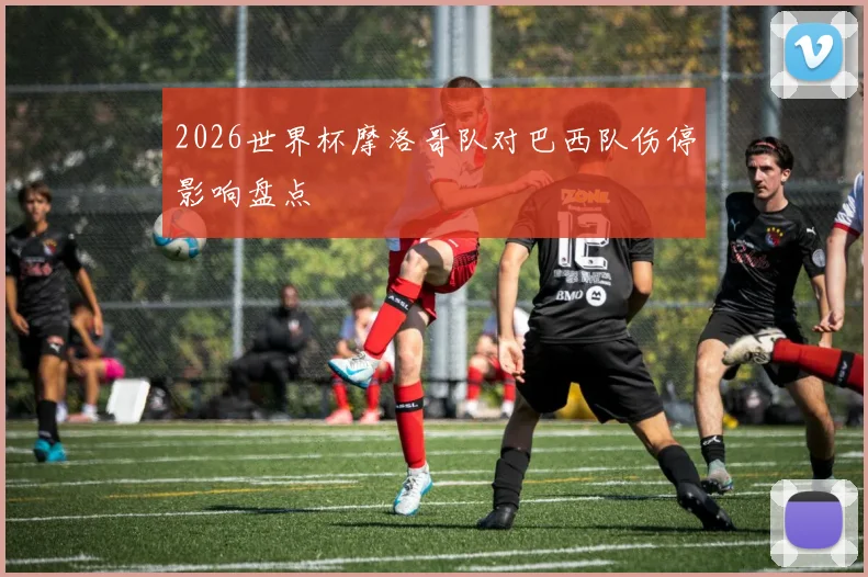 2026世界杯摩洛哥队对巴西队伤停影响盘点