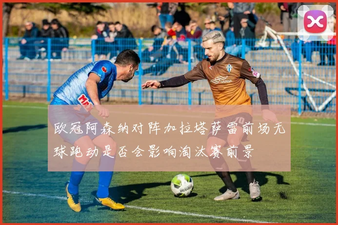 欧冠阿森纳对阵加拉塔萨雷前场无球跑动是否会影响淘汰赛前景