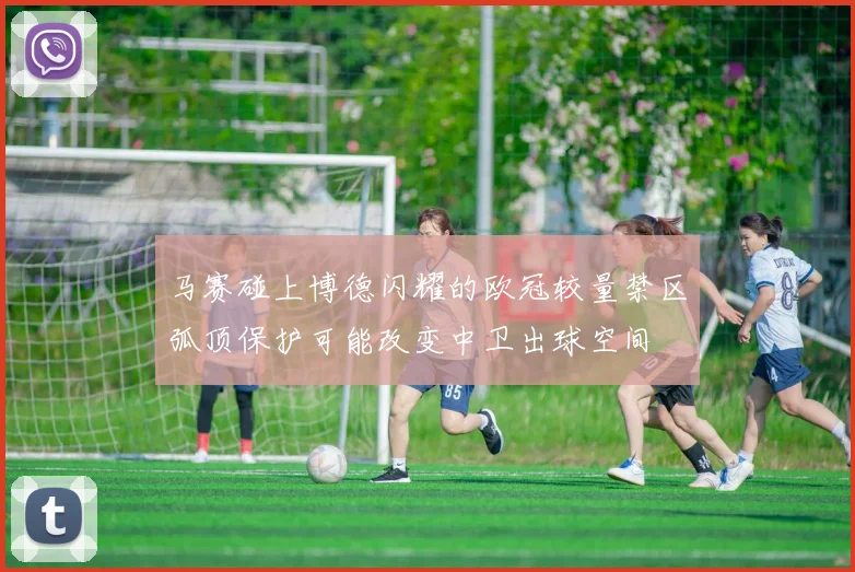 马赛碰上博德闪耀的欧冠较量禁区弧顶保护可能改变中卫出球空间