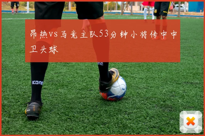 昂热vs马竞主队53分钟小将传中中卫头球