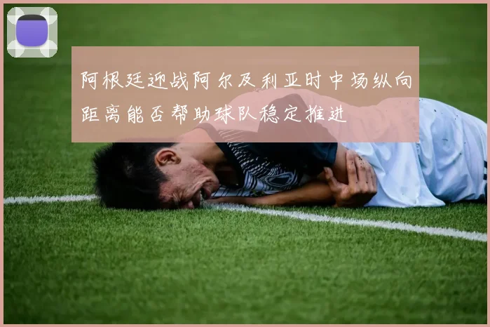 阿根廷迎战阿尔及利亚时中场纵向距离能否帮助球队稳定推进