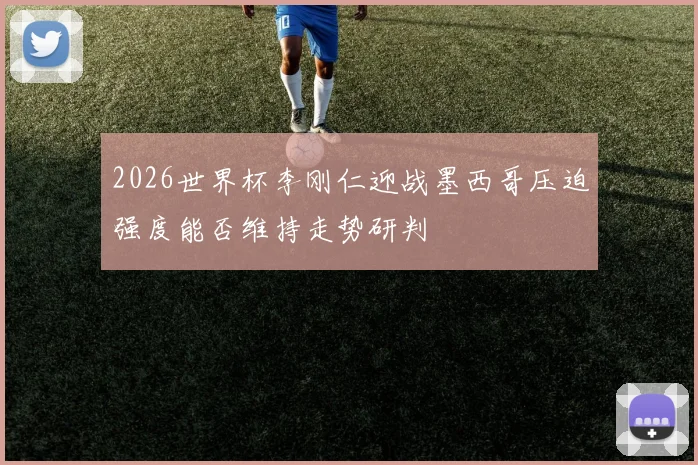 2026世界杯李刚仁迎战墨西哥压迫强度能否维持走势研判