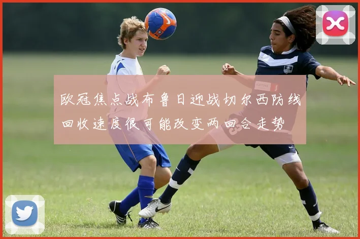 欧冠焦点战布鲁日迎战切尔西防线回收速度很可能改变两回合走势