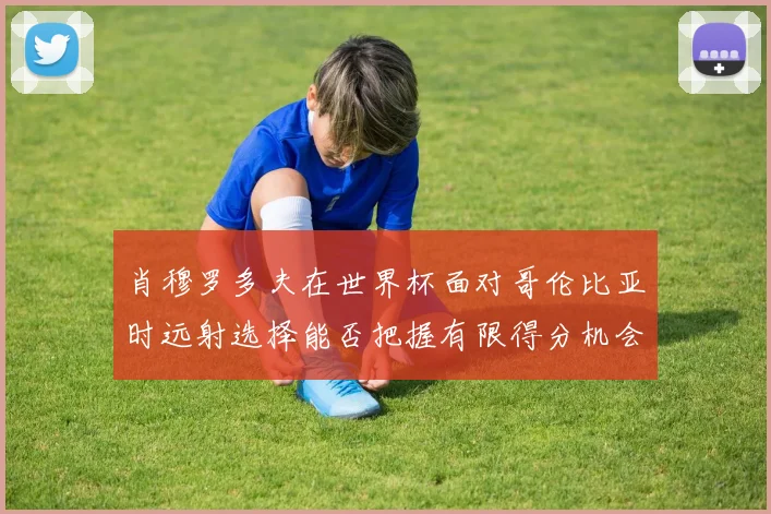 肖穆罗多夫在世界杯面对哥伦比亚时远射选择能否把握有限得分机会
