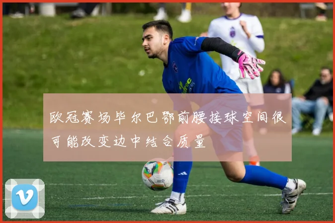 欧冠赛场毕尔巴鄂前腰接球空间很可能改变边中结合质量
