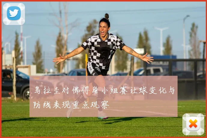 乌拉圭对佛得角小组赛让球变化与防线表现重点观察