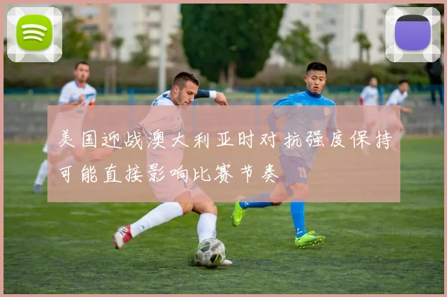美国迎战澳大利亚时对抗强度保持可能直接影响比赛节奏