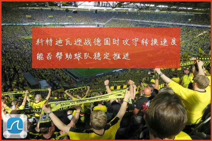 科特迪瓦迎战德国时攻守转换速度能否帮助球队稳定推进