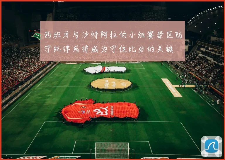 西班牙与沙特阿拉伯小组赛禁区防守纪律或将成为守住比分的关键