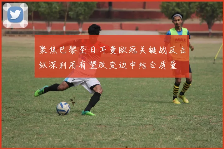 聚焦巴黎圣日耳曼欧冠关键战反击纵深利用有望改变边中结合质量